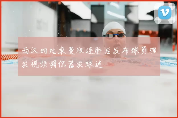 西汉姆结束曼联连胜后发布球员理发视频调侃蓄发球迷