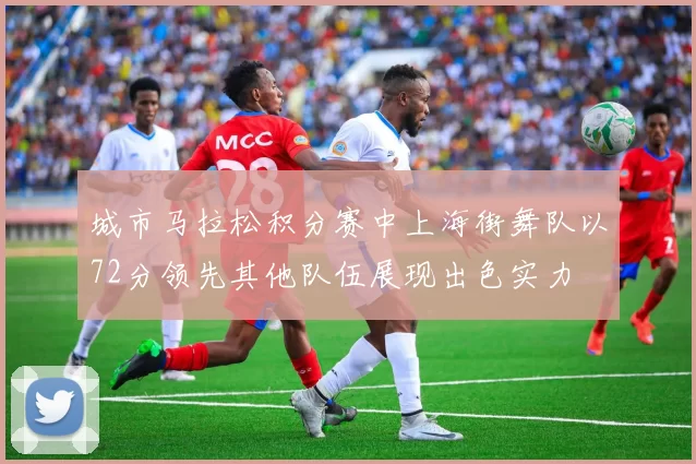 城市马拉松积分赛中上海街舞队以72分领先其他队伍展现出色实力