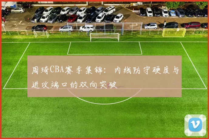 周琦CBA赛季集锦：内线防守硬度与进攻端口的双向突破