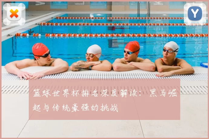 篮球世界杯排名深度解读:黑马崛起与传统豪强的挑战