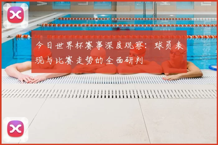 今日世界杯赛事深度观察:球员表现与比赛走势的全面研判