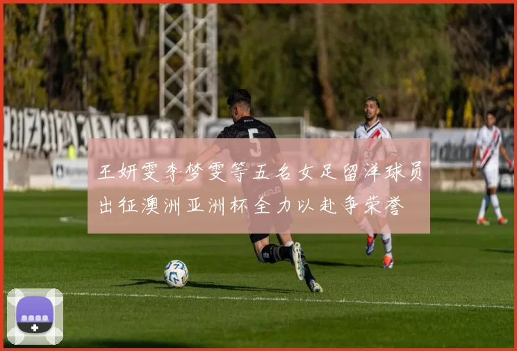 王妍雯李梦雯等五名女足留洋球员出征澳洲亚洲杯全力以赴争荣誉
