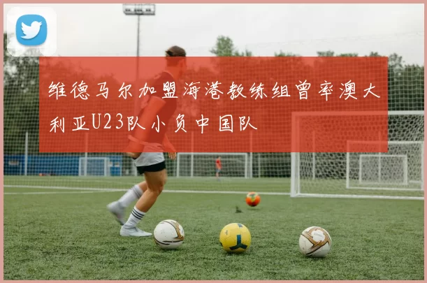 维德马尔加盟海港教练组曾率澳大利亚U23队小负中国队