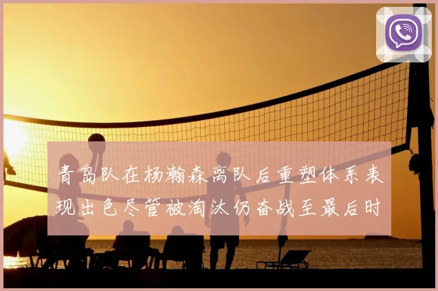 青岛队在杨瀚森离队后重塑体系表现出色尽管被淘汰仍奋战至最后时刻