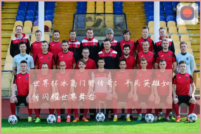 世界杯冰岛门将传奇：平民英雄如何闪耀世界舞台