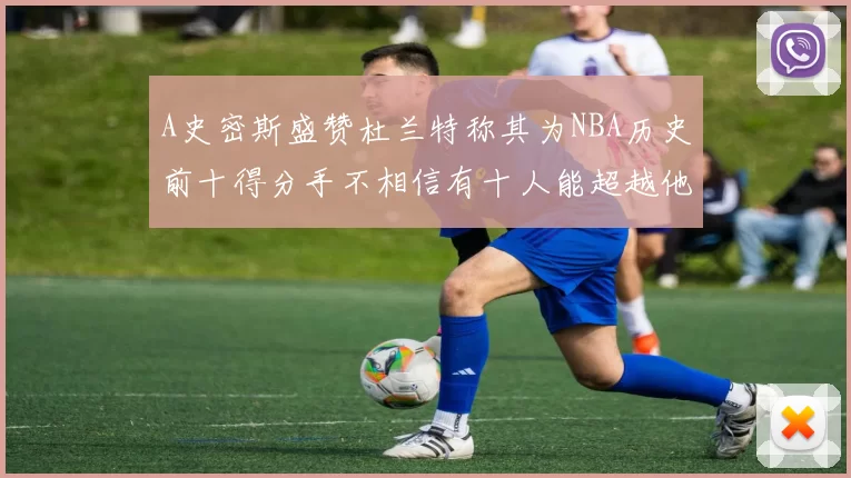 A史密斯盛赞杜兰特称其为NBA历史前十得分手不相信有十人能超越他
