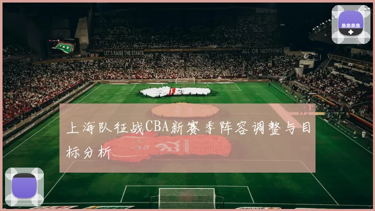 上海队征战CBA新赛季阵容调整与目标分析