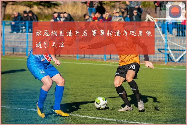 欧冠线直播开启 赛事转播与观看渠道引关注