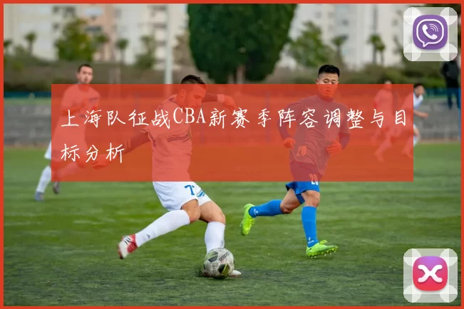 上海队征战CBA新赛季阵容调整与目标分析