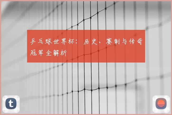 乒乓球世界杯:历史、赛制与传奇冠军全解析