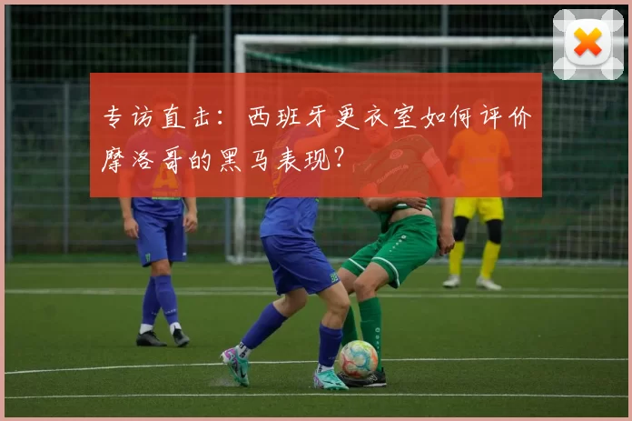专访直击：西班牙更衣室如何评价摩洛哥的黑马表现？