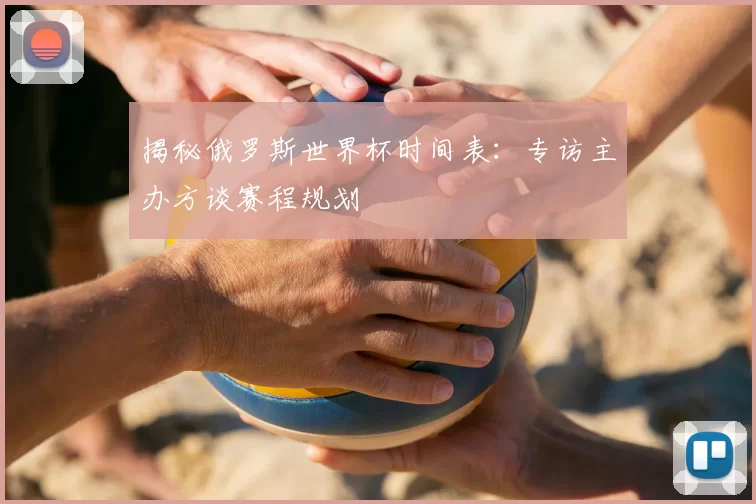 揭秘俄罗斯世界杯时间表:专访主办方谈赛程规划