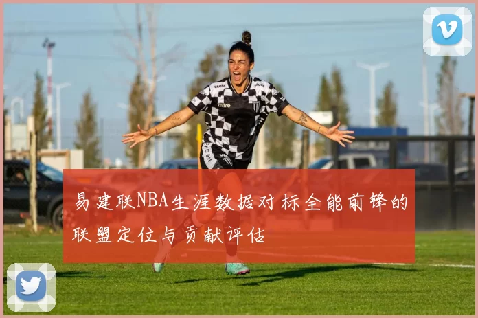 易建联NBA生涯数据对标全能前锋的联盟定位与贡献评估