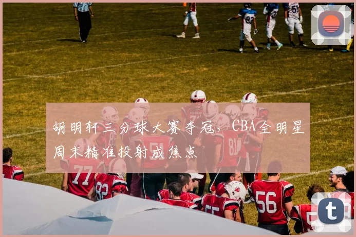 胡明轩三分球大赛夺冠,CBA全明星周末精准投射成焦点