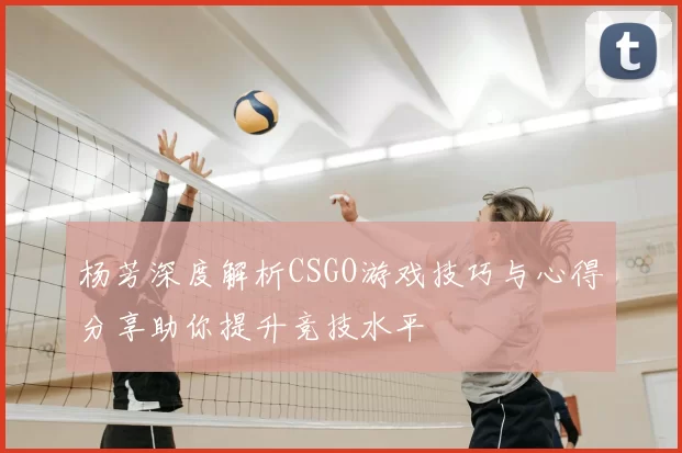 杨芳深度解析CSGO游戏技巧与心得分享助你提升竞技水平