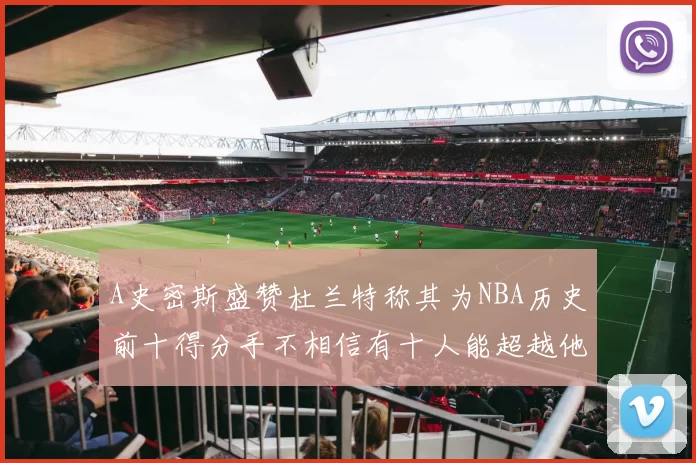 A史密斯盛赞杜兰特称其为NBA历史前十得分手不相信有十人能超越他