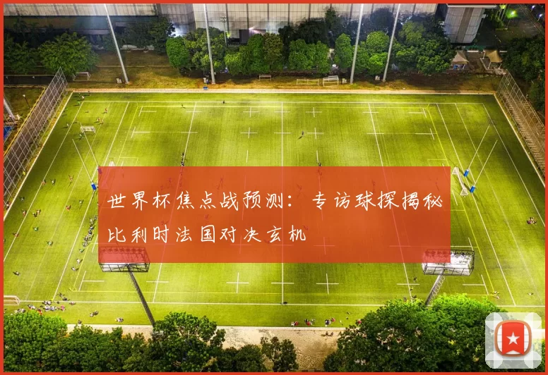 世界杯焦点战预测：专访球探揭秘比利时法国对决玄机