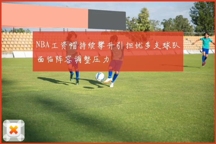 NBA工资帽持续攀升引担忧多支球队面临阵容调整压力