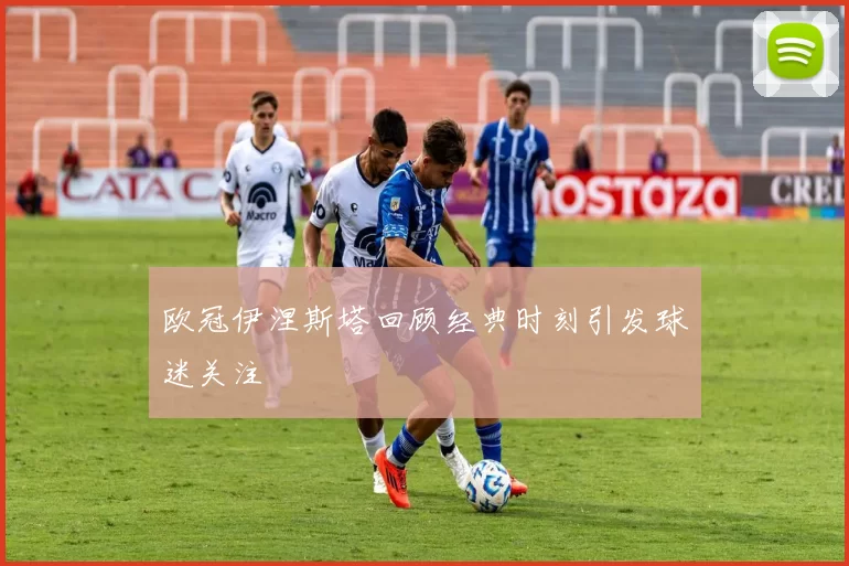 欧冠伊涅斯塔回顾经典时刻引发球迷关注