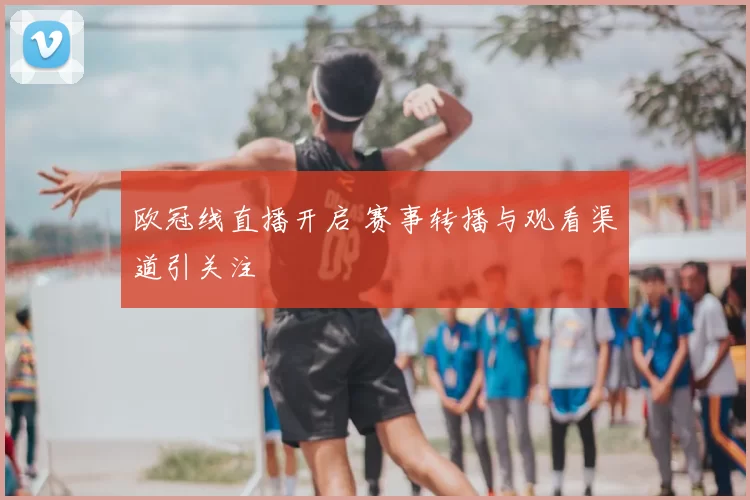 欧冠线直播开启 赛事转播与观看渠道引关注