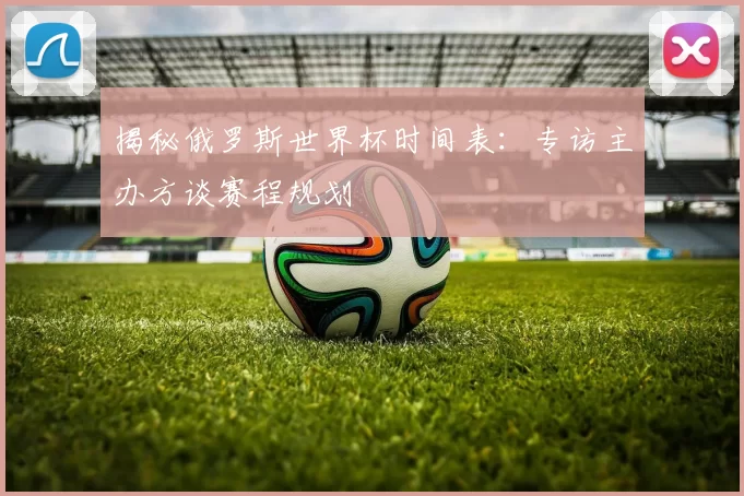 揭秘俄罗斯世界杯时间表:专访主办方谈赛程规划