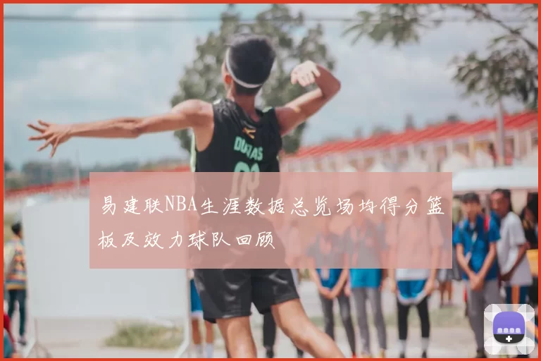 易建联NBA生涯数据总览场均得分篮板及效力球队回顾