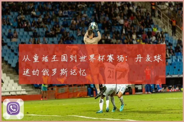 从童话王国到世界杯赛场：丹麦球迷的俄罗斯记忆