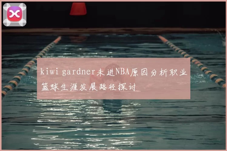 kiwi gardner未进NBA原因分析职业篮球生涯发展路径探讨