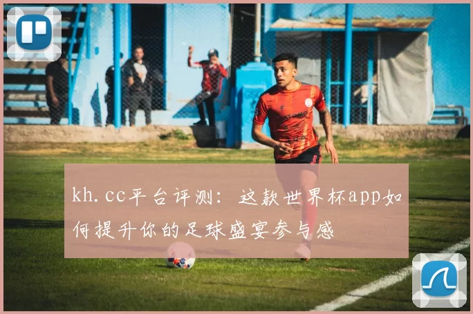 kh.cc平台评测:这款世界杯app如何提升你的足球盛宴参与感