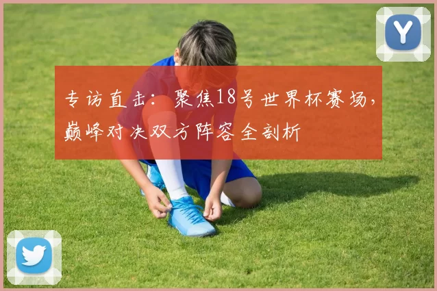 专访直击：聚焦18号世界杯赛场，巅峰对决双方阵容全剖析