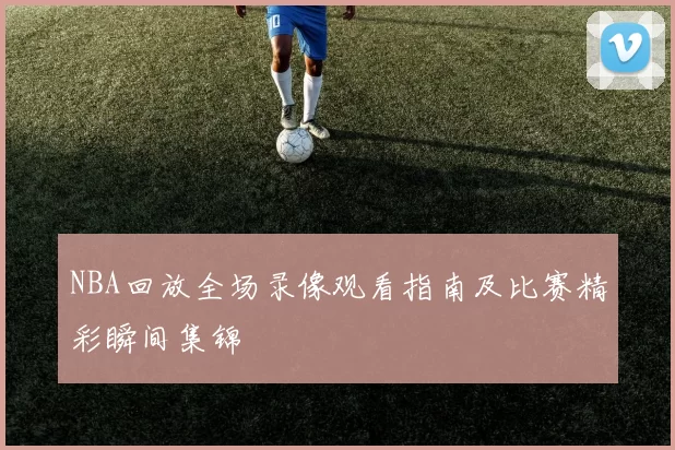 NBA回放全场录像观看指南及比赛精彩瞬间集锦