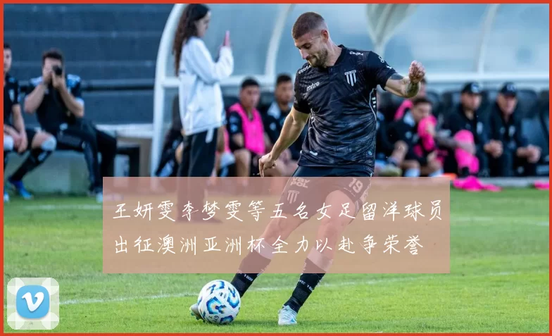 王妍雯李梦雯等五名女足留洋球员出征澳洲亚洲杯全力以赴争荣誉