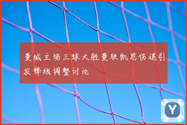 曼城主场三球大胜曼联凯恩伤退引发锋线调整讨论