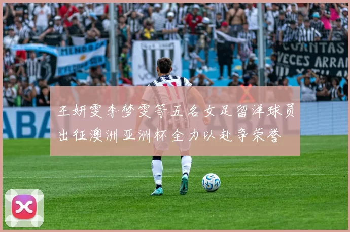 王妍雯李梦雯等五名女足留洋球员出征澳洲亚洲杯全力以赴争荣誉